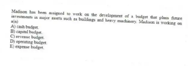 Madison has been assigned to work on the development of a budget that plans future investments in major assets such as buildings and heavy machinery. Madison is working on a(n)
A) cash budget.
B) capital budget.
C) revenue budget.
D) operating budget.
E) expense budget.
