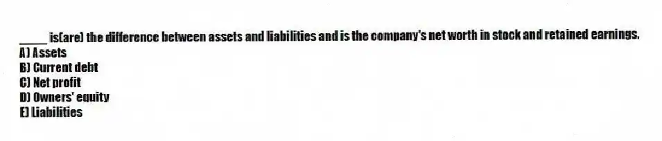 ____ is(are) the difference between assets and liabilities and is the company's net worth in stock and retained earnings.
A) Assets
B) Current debt
C) Net profit
D) Owners' equity
E) Liabilities