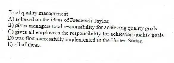 Total quality management
A) is based on the ideas of Frederick Taylor.
B) gives managers total responsibility for achieving quality goals.
C) gives all employees the responsibility for achieving quality goals.
D) was first successfully implemented in the United States.
E) all of these.