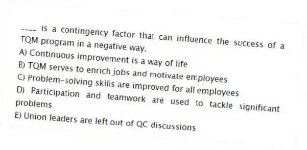 ____ is a contingency factor that can influence the success of a TQM program in a negative way.
A) Continuous improvement is a way of life
B) TQM serves to enrich jobs and motivate employees
C) Problem-solving skills are improved for all employees
D) Participation and teamwork are used to tackle significant problems
E) Union leaders are left out of QC discussions
