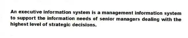 An executive information system is a management information system to support the information needs of senior managers dealing with the highest level of strategic decisions.