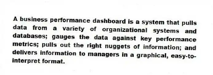 A business performance dashboard is a system that pulls data from a variety of organizational systems and databases; gauges the data against key performance metrics; pulls out the right nuggets of information; and delivers information to managers in a graphical, easy-to-interpret format.