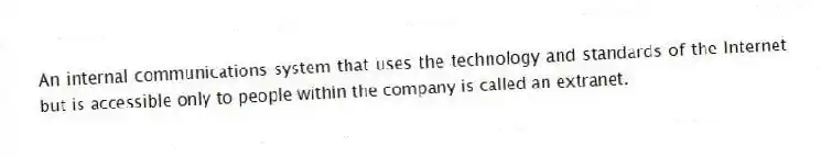 An internal communications system that uses the technology and standards of the Internet but is accessible only to people within the company is called an extranet.