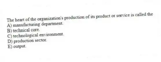 The heart of the organization's production of its product or service is called the
A) manufacturing department.
B) technical core.
C) technological environment.
D) production sector.
E) output.