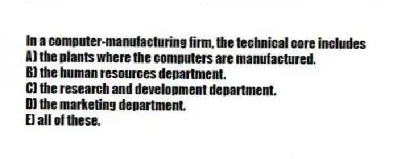 In a computer-manufacturing firm, the technical core includes
A) the plants where the computers are manufactured.
B) the human resources department.
C) the research and development department.
D) the marketing department.
E) all of these.