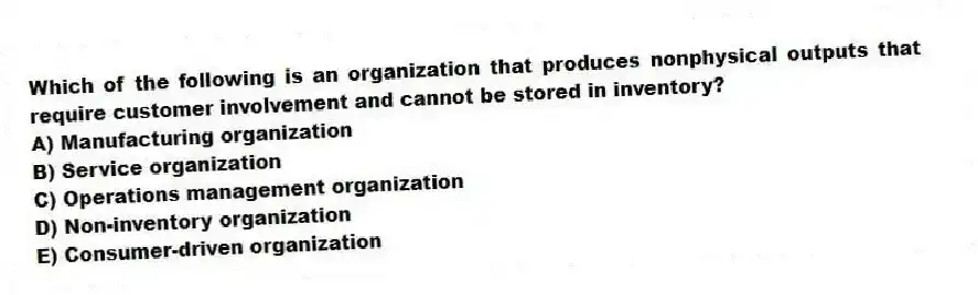 Which of the following is an organization that produces nonphysical outputs that require customer involvement and cannot be stored in inventory?
A) Manufacturing organization
B) Service organization
C) Operations management organization
D) Non-inventory organization
E) Consumer-driven organization