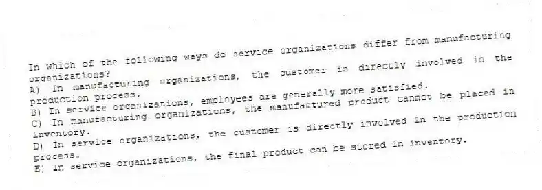 In which of the following ways do service organizations differ from manufacturing organizations?
A) In manufacturing organizations, the customer is directly involved in the production process.
B) In service organizations, employees are generally more satisfied.
C) In manufacturing organizations, the manufactured product cannot be placed in inventory.
D) In service organizations, the customer is directly involved in the production process.
E) In service organizations, the final product can be stored in inventory.