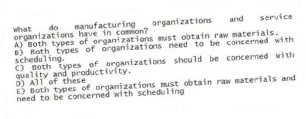 What do manufacturing organizations and service organizations have in common?
A) Both types of organizations must obtain raw materials.
B) Both types of organizations need to be concerned with scheduling.
C) Both types of organizations should be concerned with quality and productivity.
D) All of these
E) Both types of organizations must obtain raw materials and need to be concerned with scheduling