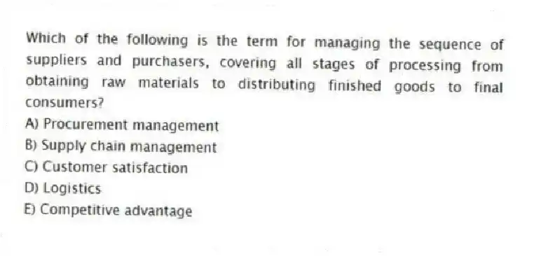 Which of the following is the term for managing the sequence of suppliers and purchasers, covering all stages of processing from obtaining raw materials to distributing finished goods to final consumers?
A) Procurement management
B) Supply chain management
C) Customer satisfaction
D) Logistics
E) Competitive advantage