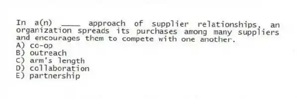 In a(n) ____ approach of supplier relationships, an organization spreads its purchases among many suppliers and encourages them to compete with one another.
A) co-op
B) outreach
C) arm's length
D) collaboration
E) partnership