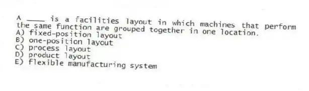 A ____ is a facilities layout in which machines that perform the same function are grouped together in one location.
A) fixed-position layout
B) one-position layout
C) process layout
D) product layout
E) flexible manufacturing system