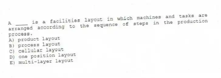 A ____ is a facilities layout in which machines and tasks are arranged according to the sequence of steps in the production process.
A) product layout
B) process layout
C) cellular layout
D) one position layout
E) multi-layer layout