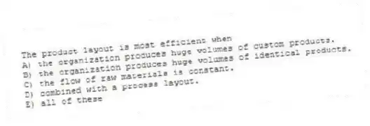 The product layout is most efficient when
A) the organization produces huge volumes of custom products.
B) the organization produces huge volumes of identical products.
C) the flow of raw materials is constant.
D) combined with a process layout.
E) all of these