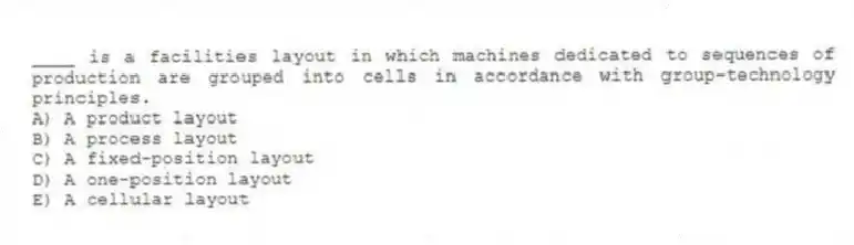 ____ is a facilities layout in which machines dedicated to sequences of production are grouped into cells in accordance with group-technology principles.
A) A product layout
B) A process layout
C) A fixed-position layout
D) A one-position layout
E) A cellular layout