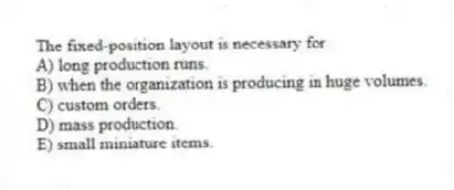The fixed-position layout is necessary for
A) long production runs.
B) when the organization is producing in huge volumes.
C) custom orders.
D) mass production.
E) small miniature items.