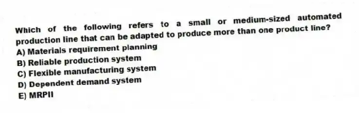 Which of the following refers to a small or medium-sized automated production line that can be adapted to produce more than one product line?
A) Materials requirement planning
B) Reliable production system
C) Flexible manufacturing system
D) Dependent demand system
E) MRPII