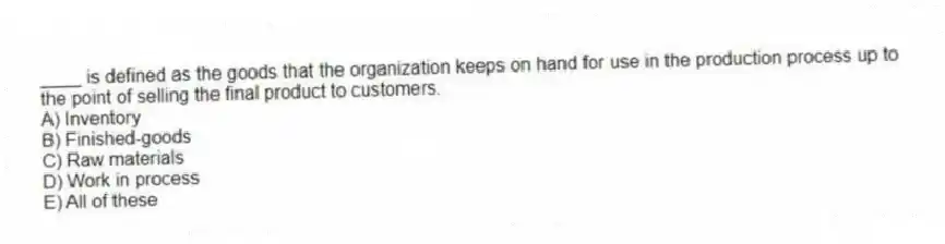 ____ is defined as the goods that the organization keeps on hand for use in the production process up to the point of selling the final product to customers.
A) Inventory
B) Finished-goods
C) Raw materials
D) Work in process
E) All of these