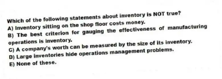Which of the following statements about inventory is NOT true?
A) Inventory sitting on the shop floor costs money.
B) The best criterion for gauging the effectiveness of manufacturing operations is inventory.
C) A company's worth can be measured by the size of its inventory.
D) Large inventories hide operations management problems.
E) None of these.