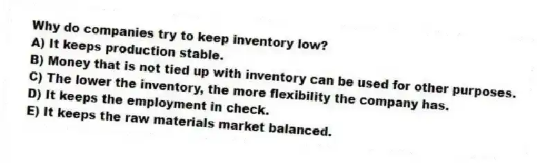 Why do companies try to keep inventory low?
A) It keeps production stable.
B) Money that is not tied up with inventory can be used for other purposes.
C) The lower the inventory, the more flexibility the company has.
D) It keeps the employment in check.
E) It keeps the raw materials market balanced.