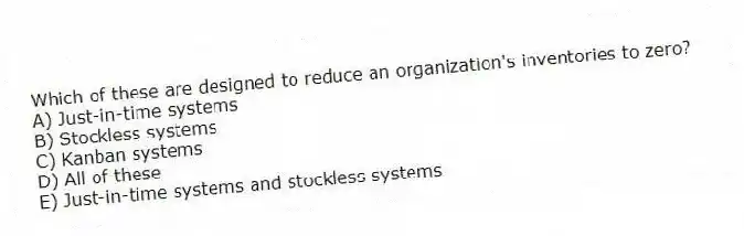 Which of these are designed to reduce an organization's inventories to zero?
A) Just-in-time systems
B) Stockless systems
C) Kanban systems
D) All of these
E) Just-in-time systems and stockless systems