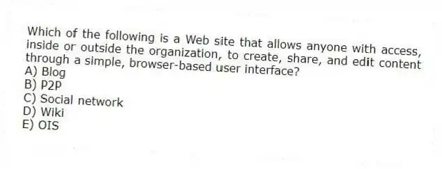 Which of the following is a Web site that allows anyone with access, inside or outside the organization, to create, share, and edit content through a simple, browser-based user interface?
A) Blog
B) P2P
C) Social network
D) Wiki
E) OIS