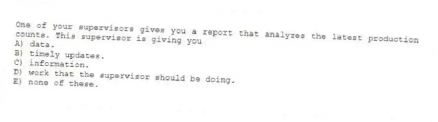 One of your supervisors gives you a report that analyzes the latest production counts. This supervisor is giving you
A) data.
B) timely updates.
C) information.
D) work that the supervisor should be doing.
E) none of these.