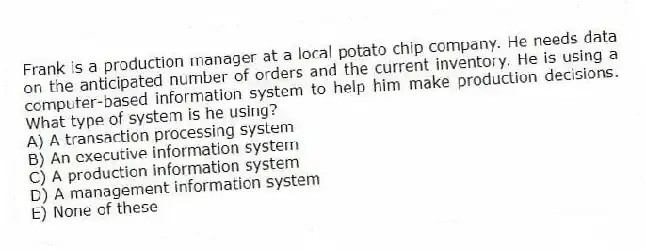 Frank is a production manager at a local potato chip company. He needs data on the anticipated number of orders and the current inventory. He is using a computer-based information system to help him make production decisions. What type of system is he using?
A) A transaction processing system
B) An executive information system
C) A production information system
D) A management information system
E) None of these