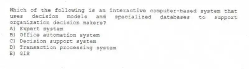 Which of the following is an interactive computer-based system that uses decision models and specialized databases to support organization decision makers?
A) Expert system
B) Office automation system
C) Decision support system
D) Transaction processing system
E) GIS
