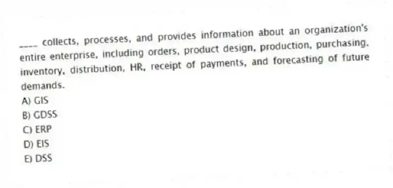 ____ collects, processes, and provides information about an organization's entire enterprise, including orders, product design, production, purchasing, inventory, distribution, HR, receipt of payments, and forecasting of future demands.
A) GIS
B) GDSS
C) ERP
D) EIS
E) DSS
