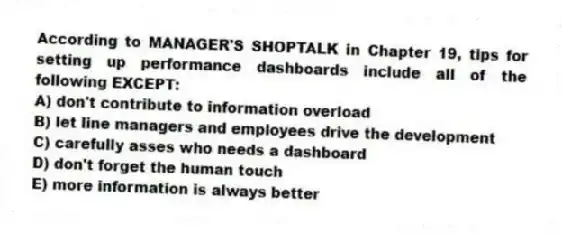 According to MANAGER'S SHOPTALK in Chapter 19, tips for setting up performance dashboards include all of the following EXCEPT:
A) don't contribute to information overload
B) let line managers and employees drive the development
C) carefully asses who needs a dashboard
D) don't forget the human touch
E) more information is always better