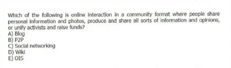 Which of the following is online interaction in a community format where people share personal information and photos, produce and share all sorts of information and opinions, or unify activists and raise funds?
A) Blog
B) P2P
C) Social networking
D) Wiki
E) OIS