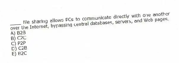 ____ file sharing allows PCs to communicate directly with one another over the Internet, bypassing central databases, servers, and Web pages.
A) B2B
B) C2C
C) P2P
D) C2B
E) B2C