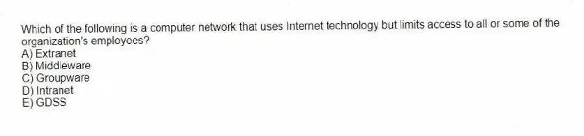 Which of the following is a computer network that uses Internet technology but limits access to all or some of the organization's employees?
A) Extranet
B) Middleware
C) Groupware
D) Intranet
E) GDSS