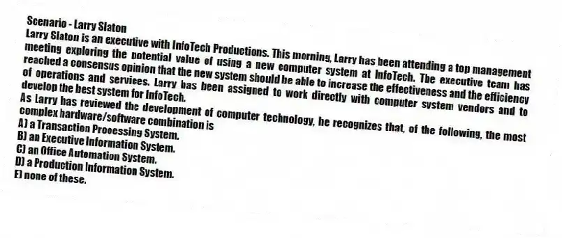 Scenario - Larry Slaton
Larry Slaton is an executive with InfoTech Productions. This morning, Larry has been attending a top management meeting exploring the potential value of using a new computer system at InfoTech. The executive team has reached a consensus opinion that the new system should be able to increase the effectiveness and the efficiency of operations and services. Larry has been assigned to work directly with computer system vendors and to develop the best system for InfoTech.
-As Larry has reviewed the development of computer technology, he recognizes that, of the following, the most complex hardware/software combination is
A) a Transaction Processing System.
B) an Executive Information System.
C) an Office Automation System.
D) a Production Information System.
E) none of these.