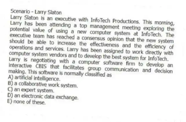 Scenario - Larry Slaton
Larry Slaton is an executive with InfoTech Productions. This morning, Larry has been attending a top management meeting exploring the potential value of using a new computer system at InfoTech. The executive team has reached a consensus opinion that the new system should be able to increase the effectiveness and the efficiency of operations and services. Larry has been assigned to work directly with computer system vendors and to develop the best system for InfoTech.
-Larry is negotiating with a computer software firm to develop an interactive CBIS that facilitates group communication and decision making. This software is normally classified as
A) artificial intelligence.
B) a collaborative work system.
C) an expert system.
D) an electronic data exchange.
E) none of these.