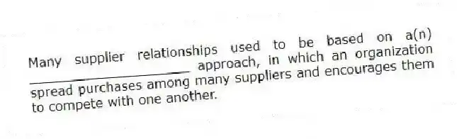 Many supplier relationships used to be based on a(n) ____________________ approach, in which an organization spread purchases among many suppliers and encourages them to compete with one another.