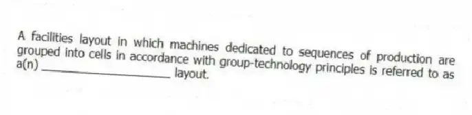 A facilities layout in which machines dedicated to sequences of production are grouped into cells in accordance with group-technology principles is referred to as a(n) ____________________ layout.