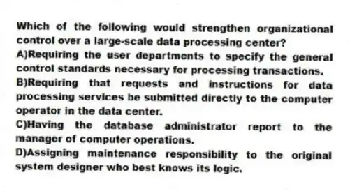 Which of the following would strengthen organizational control over a large-scale data processing center?
A)Requiring the user departments to specify the general control standards necessary for processing transactions.
B)Requiring that requests and instructions for data processing services be submitted directly to the computer operator in the data center.
C)Having the database administrator report to the manager of computer operations.
D)Assigning maintenance responsibility to the original system designer who best knows its logic.