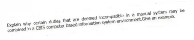 Explain why certain duties that are deemed incompatible in a manual system may be combined in a CBIS computer based information system environment.Give an example.