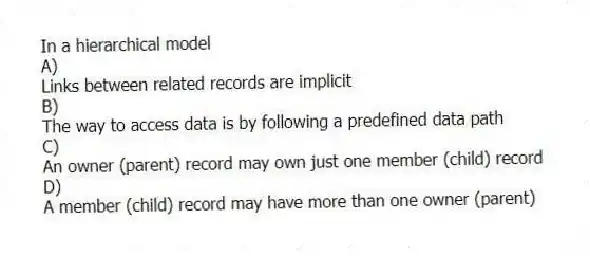 In a hierarchical model
A)
Links between related records are implicit
B)
The way to access data is by following a predefined data path
C)
An owner (parent) record may own just one member (child) record
D)
A member (child) record may have more than one owner (parent)