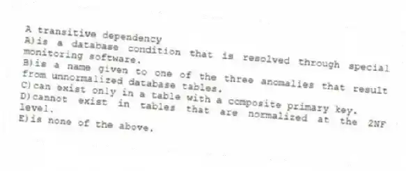 A transitive dependency
A)is a database condition that is resolved through special monitoring software.
B)is a name given to one of the three anomalies that result from unnormalized database tables.
C)can exist only in a table with a composite primary key.
D)cannot exist in tables that are normalized at the 2NF level.
E)is none of the above.