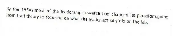 By the 1950s,most of the leadership research had changed its paradigm,going from trait theory to focusing on what the leader actually did on the job.