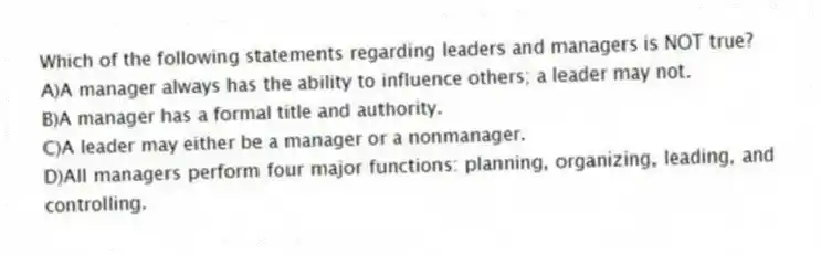 Which of the following statements regarding leaders and managers is NOT true?
A)A manager always has the ability to influence others; a leader may not.
B)A manager has a formal title and authority.
C)A leader may either be a manager or a nonmanager.
D)All managers perform four major functions: planning, organizing, leading, and controlling.
