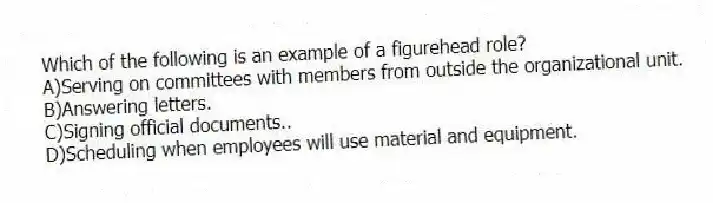 Which of the following is an example of a figurehead role?
A)Serving on committees with members from outside the organizational unit.
B)Answering letters.
C)Signing official documents..
D)Scheduling when employees will use material and equipment.
