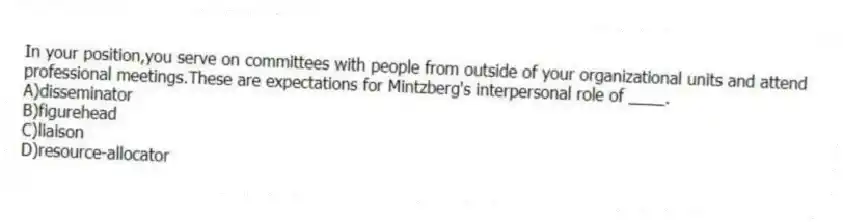 In your position,you serve on committees with people from outside of your organizational units and attend professional meetings.These are expectations for Mintzberg's interpersonal role of ____.
A)disseminator
B)figurehead
C)liaison
D)resource-allocator