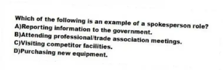 Which of the following is an example of a spokesperson role?
A)Reporting information to the government.
B)Attending professional/trade association meetings.
C)Visiting competitor facilities.
D)Purchasing new equipment.