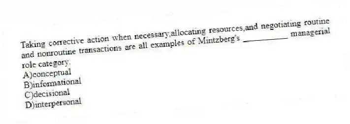 Taking corrective action when necessary,allocating resources,and negotiating routine and nonroutine transactions are all examples of Mintzberg's __________ managerial role category.
A)conceptual
B)informational
C)decisional
D)interpersonal