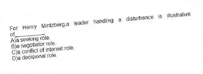For Henry Mintzberg,a leader handling a disturbance is illustrative of__________.
A)a seeking role.
B)a negotiator role.
C)a conflict of interest role.
D)a decisional role.