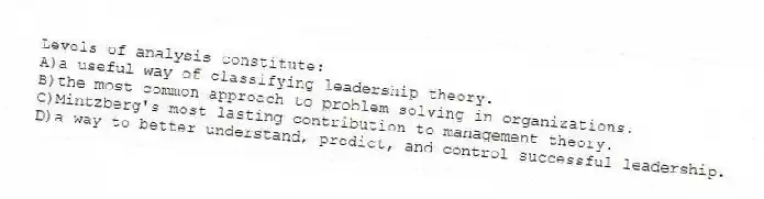 Levels of analysis constitute:
A)a useful way of classifying leadership theory.
B)the most common approach to problem solving in organizations.
C)Mintzberg's most lasting contribution to management theory.
D)a way to better understand, predict, and control successful leadership.