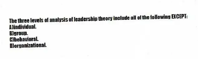 The three levels of analysis of leadership theory include all of the following EXCEPT:
A)individual.
B)group.
C)behavioral.
D)organizational.